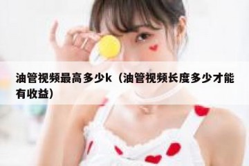 油管视频最高多少k（油管视频长度多少才能有收益）