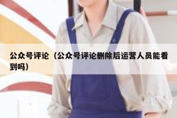 公众号评论（公众号评论删除后运营人员能看到吗）
