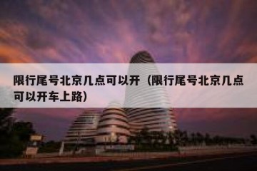 限行尾号北京几点可以开（限行尾号北京几点可以开车上路）