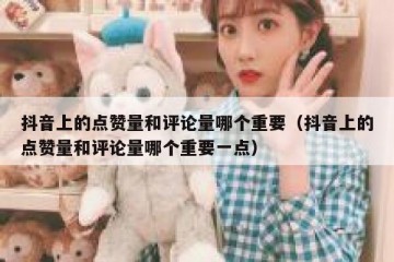 抖音上的点赞量和评论量哪个重要（抖音上的点赞量和评论量哪个重要一点）