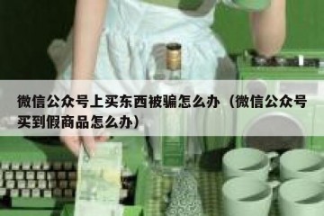 微信公众号上买东西被骗怎么办（微信公众号买到假商品怎么办）