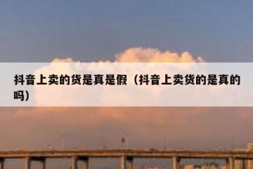 抖音上卖的货是真是假（抖音上卖货的是真的吗）