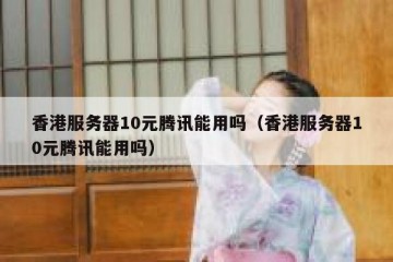 香港服务器10元腾讯能用吗（香港服务器10元腾讯能用吗）