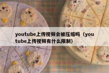 youtube上传视频会被压缩吗（youtube上传视频有什么限制）