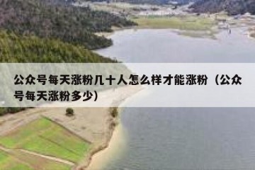公众号每天涨粉几十人怎么样才能涨粉（公众号每天涨粉多少）