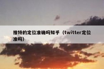 推特的定位准确吗知乎（twitter定位准吗）