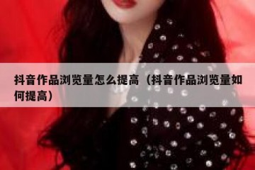 抖音作品浏览量怎么提高（抖音作品浏览量如何提高）