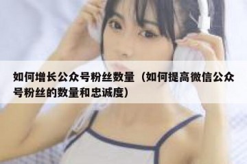 如何增长公众号粉丝数量（如何提高微信公众号粉丝的数量和忠诚度）