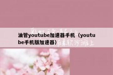 油管youtube加速器手机（youtube手机版加速器）
