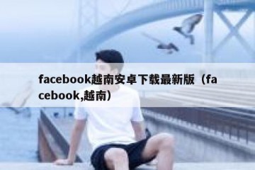 facebook越南安卓下载最新版（facebook,越南）