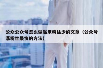 公众公众号怎么做起来粉丝少的文章（公众号涨粉丝最快的方法）