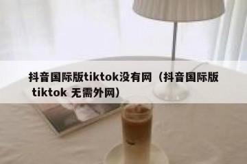 抖音国际版tiktok没有网（抖音国际版 tiktok 无需外网）