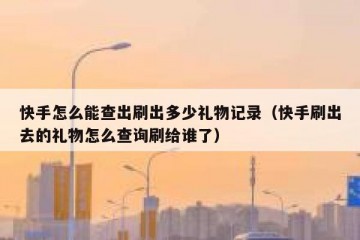 快手怎么能查出刷出多少礼物记录（快手刷出去的礼物怎么查询刷给谁了）