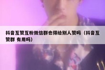 抖音互赞互粉微信群也得给别人赞吗（抖音互赞群 有用吗）