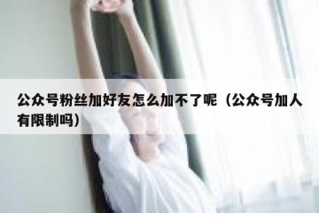 公众号粉丝加好友怎么加不了呢（公众号加人有限制吗）