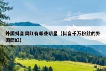 外国抖音网红有哪些明星（抖音千万粉丝的外国网红）