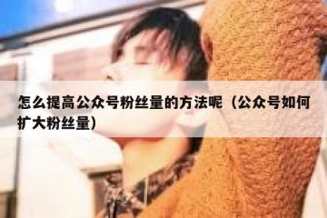 怎么提高公众号粉丝量的方法呢（公众号如何扩大粉丝量）