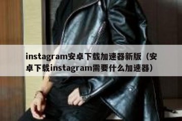 instagram安卓下载加速器新版（安卓下载instagram需要什么加速器）