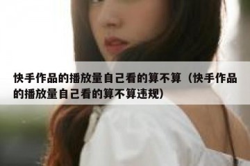 快手作品的播放量自己看的算不算（快手作品的播放量自己看的算不算违规）