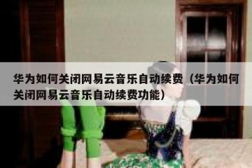 华为如何关闭网易云音乐自动续费（华为如何关闭网易云音乐自动续费功能）