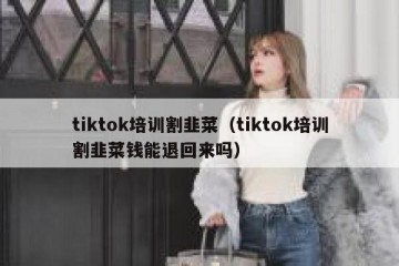 tiktok培训割韭菜（tiktok培训割韭菜钱能退回来吗）