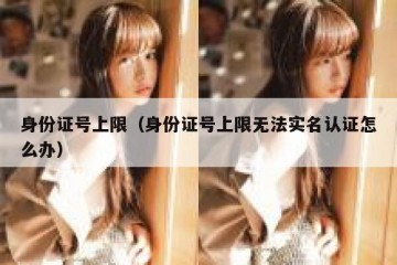 身份证号上限（身份证号上限无法实名认证怎么办）