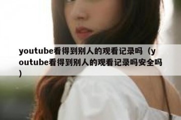 youtube看得到别人的观看记录吗（youtube看得到别人的观看记录吗安全吗）