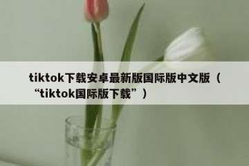 tiktok下载安卓最新版国际版中文版（“tiktok国际版下载”）