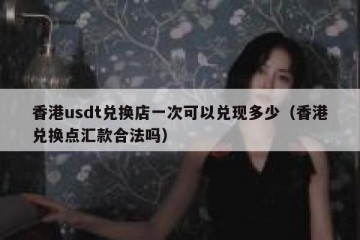 香港usdt兑换店一次可以兑现多少（香港兑换点汇款合法吗）