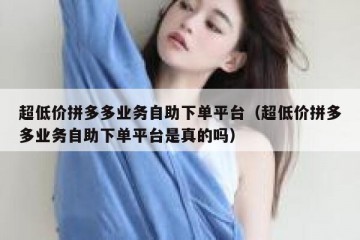 超低价拼多多业务自助下单平台（超低价拼多多业务自助下单平台是真的吗）