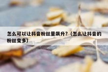 怎么可以让抖音粉丝量飙升?（怎么让抖音的粉丝变多）