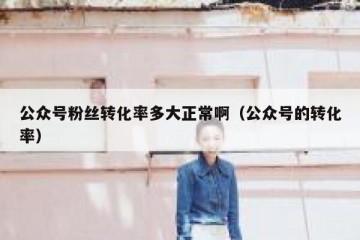 公众号粉丝转化率多大正常啊（公众号的转化率）