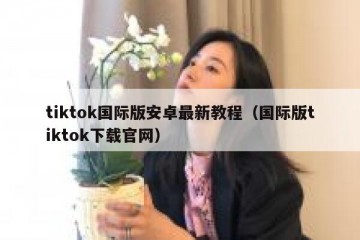 tiktok国际版安卓最新教程（国际版tiktok下载官网）