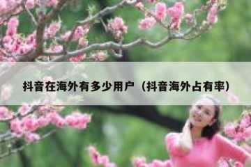 抖音在海外有多少用户（抖音海外占有率）