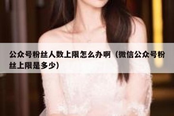 公众号粉丝人数上限怎么办啊（微信公众号粉丝上限是多少）