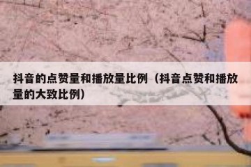 抖音的点赞量和播放量比例（抖音点赞和播放量的大致比例）