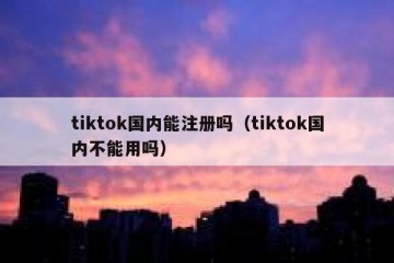 tiktok国内能注册吗（tiktok国内不能用吗）