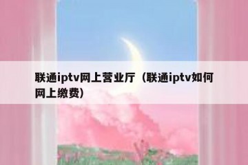 联通iptv网上营业厅（联通iptv如何网上缴费）