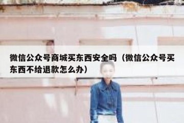 微信公众号商城买东西安全吗（微信公众号买东西不给退款怎么办）