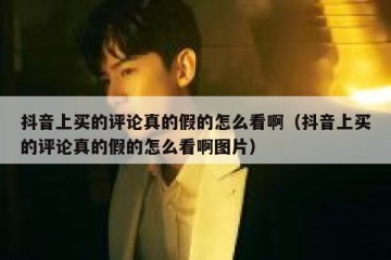 抖音上买的评论真的假的怎么看啊（抖音上买的评论真的假的怎么看啊图片）
