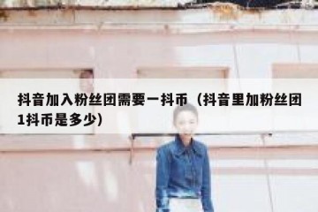 抖音加入粉丝团需要一抖币（抖音里加粉丝团1抖币是多少）