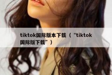 tiktok国际版本下载（“tiktok国际版下载”）