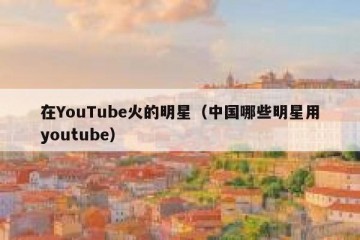 在YouTube火的明星（中国哪些明星用youtube）