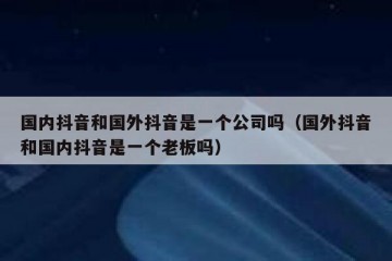 国内抖音和国外抖音是一个公司吗（国外抖音和国内抖音是一个老板吗）