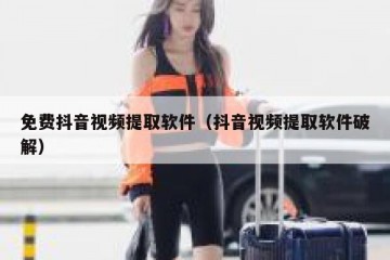 免费抖音视频提取软件（抖音视频提取软件破解）