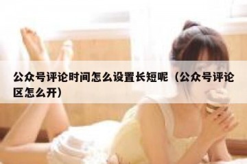公众号评论时间怎么设置长短呢（公众号评论区怎么开）