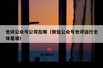 也评公众号公司在哪（微信公众号也评运行主体是谁）