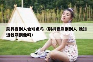刷抖音别人会知道吗（刷抖音刷到别人 她知道我刷到他吗）