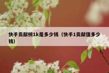 快手贡献榜1k是多少钱（快手1贡献值多少钱）