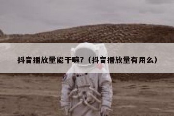 抖音播放量能干嘛?（抖音播放量有用么）